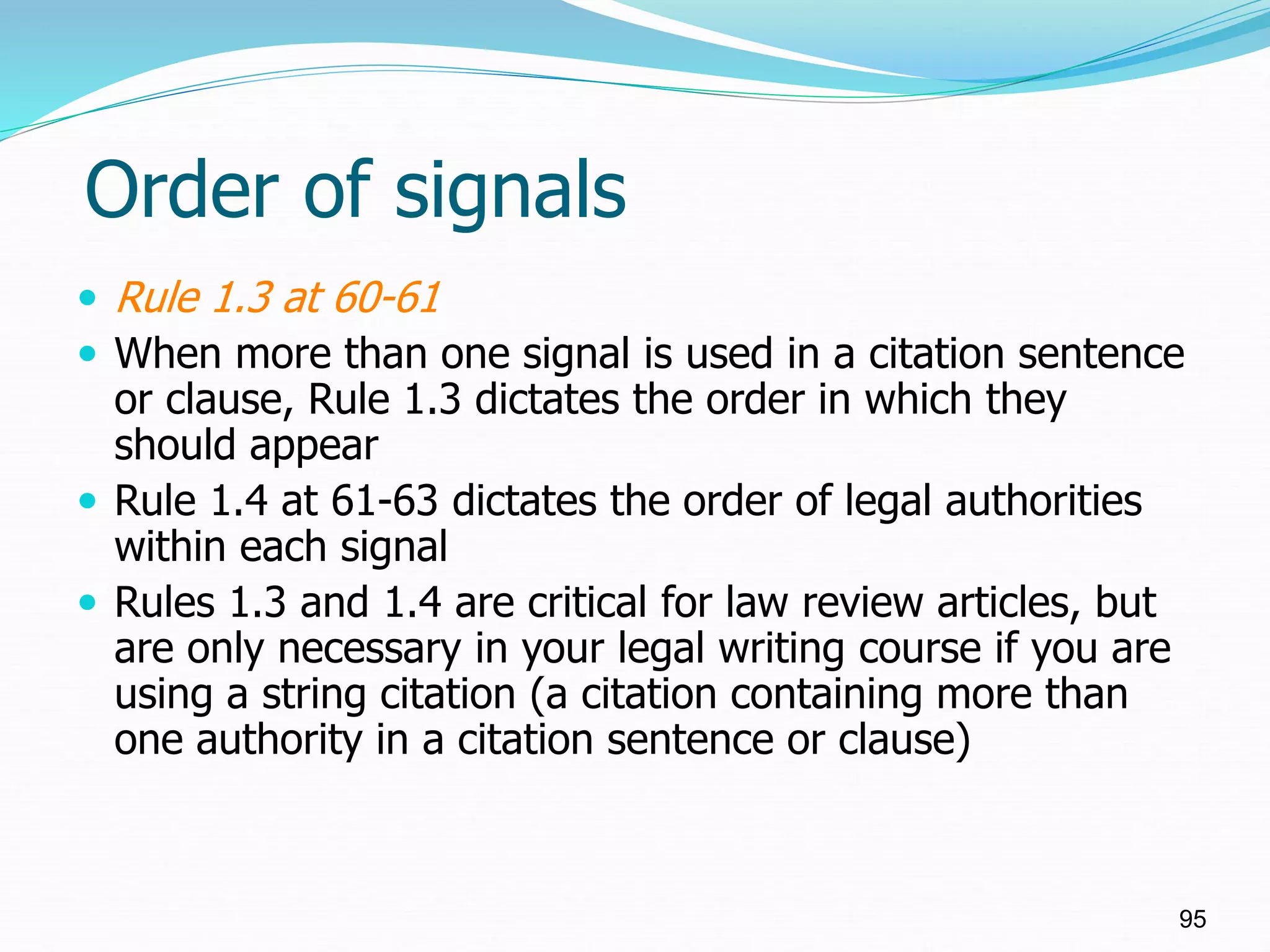 Order of signals
 Rule 1.3 at 60-61
 When more than one signal is used in a citation sentence
or clause, Rule 1.3 dictates the order in which they
should appear
 Rule 1.4 at 61-63 dictates the order of legal authorities
within each signal
 Rules 1.3 and 1.4 are critical for law review articles, but
are only necessary in your legal writing course if you are
using a string citation (a citation containing more than
one authority in a citation sentence or clause)
95
 