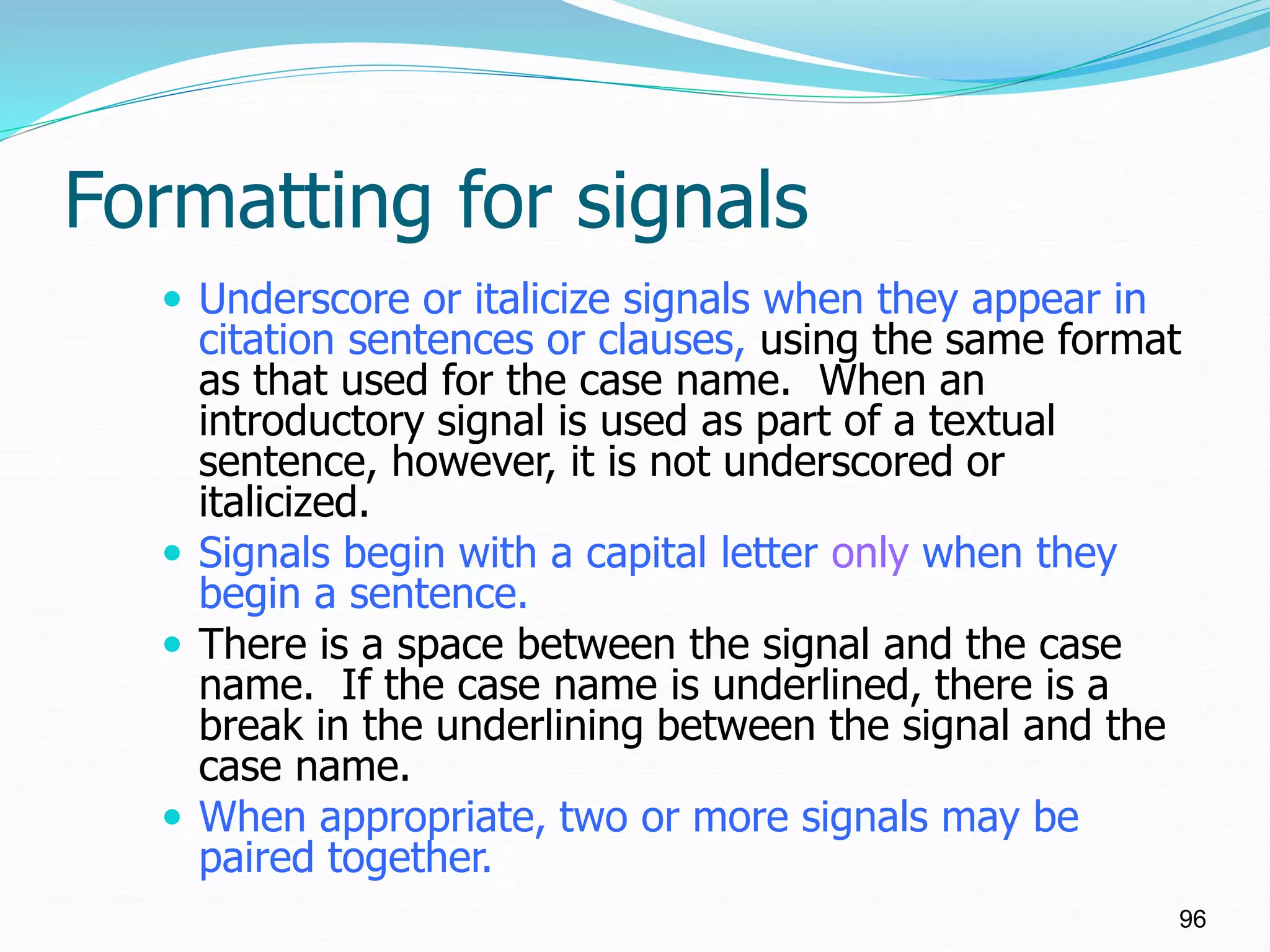 Formatting for signals
 Underscore or italicize signals when they appear in
citation sentences or clauses, using the same format
as that used for the case name. When an
introductory signal is used as part of a textual
sentence, however, it is not underscored or
italicized.
 Signals begin with a capital letter only when they
begin a sentence.
 There is a space between the signal and the case
name. If the case name is underlined, there is a
break in the underlining between the signal and the
case name.
 When appropriate, two or more signals may be
paired together.
96
 