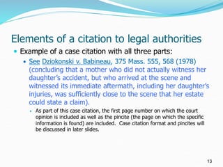 Elements of a citation to legal authorities
 Example of a case citation with all three parts:
 See Dziokonski v. Babinea...