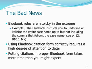 The Bad News
 Bluebook rules are nitpicky in the extreme
 Example: The Bluebook instructs you to underline or
italicize ...