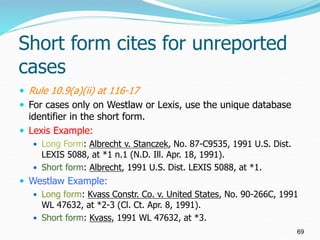 Short form cites for unreported
cases
 Rule 10.9(a)(ii) at 116-17
 For cases only on Westlaw or Lexis, use the unique da...