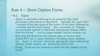 Rule 4 ~ Short Citation Forms
• 4.2. Supra
– Supra is used when referring to an authority fully cited
previously in the article or document. Typically, the supra form
“consists of the last name of the author of the work, followed by
a comma and the word ‘supra.’” Also, remember to “indicate
any particular manner in which the subsequent citation differs
from the former” – such as page number, section number, etc.
– Note that the Bluebook lists several types of sources that
should NOT use a supra reference, including cases, statutes,
etc. Supra is, however, extremely appropriate when referencing
articles, books, reports, etc. previously cited in full.
– Finally, “[i]ndicate the footnote in which the full citation can be
found.”
 