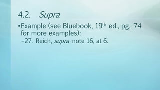 4.2. Supra
•Example (see Bluebook, 19th ed., pg. 74
for more examples):
–27. Reich, supra note 16, at 6.
 