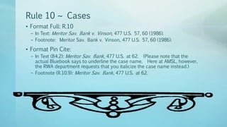 Rule 10 ~ Cases
• Format Full: R.10
– In Text: Meritor Sav. Bank v. Vinson, 477 U.S. 57, 60 (1986).
– Footnote: Meritor Sav. Bank v. Vinson, 477 U.S. 57, 60 (1986).
• Format Pin Cite:
– In Text (B4.2): Meritor Sav. Bank, 477 U.S. at 62. (Please note that the
actual Bluebook says to underline the case name. Here at AMSL, however,
the RWA department requests that you italicize the case name instead.)
– Footnote (R.10.9): Meritor Sav. Bank, 477 U.S. at 62.
 