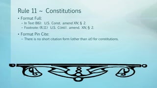 Rule 11 ~ Constitutions
• Format Full:
– In Text (B6): U.S. Const. amend XIV, § 2.
– Footnote: (R.11) U.S. CONST. amend. XIV, § 2.
• Format Pin Cite:
– There is no short citation form (other than id.) for constitutions.
 