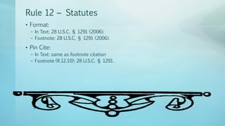 Rule 12 ~ Statutes
• Format:
– In Text: 28 U.S.C. § 1291 (2006).
– Footnote: 28 U.S.C. § 1291 (2006).
• Pin Cite:
– In Text: same as footnote citation
– Footnote (R.12.10): 28 U.S.C. § 1291.
 