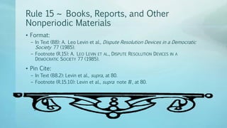 Rule 15 ~ Books, Reports, and Other
Nonperiodic Materials
• Format:
– In Text (B8): A. Leo Levin et al., Dispute Resolution Devices in a Democratic
Society 77 (1985).
– Footnote (R.15): A. LEO LEVIN ET AL., DISPUTE RESOLUTION DEVICES IN A
DEMOCRATIC SOCIETY 77 (1985).
• Pin Cite:
– In Text (B8.2): Levin et al., supra, at 80.
– Footnote (R.15.10): Levin et al., supra note #, at 80.
 