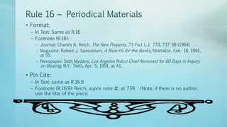 Rule 16 ~ Periodical Materials
• Format:
– In Text: Same as R.16
– Footnote (R.16):
– Journal: Charles A. Reich, The New Property, 73 YALE L.J. 733, 737-38 (1964).
– Magazine: Robert J. Samuelson, A Slow Fix for the Banks, NEWSWEEK, Feb. 18, 1991,
at 55.
– Newspaper: Seth Mydans, Los Angeles Police Chief Removed for 60 Days in Inquiry
on Beating, N.Y. TIMES, Apr. 5, 1991, at A1.
• Pin Cite:
– In Text: same as R.16.9
– Footnote (R.16.9): Reich, supra note #, at 739. (Note, if there is no author,
use the title of the piece.
 