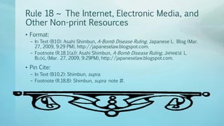 Rule 18 ~ The Internet, Electronic Media, and
Other Non-print Resources
• Format:
– In Text (B10): Asahi Shimbun, A-Bomb Disease Ruling, Japanese L. Blog (Mar.
27, 2009, 9:29 PM), http://japaneselaw.blogspot.com.
– Footnote (R.18.1(a)): Asahi Shimbun, A-Bomb Disease Ruling, JAPANESE L.
BLOG, (Mar. 27, 2009, 9:29PM), http://japaneselaw.blogspot.com.
• Pin Cite:
– In Text (B10.2): Shimbun, supra.
– Footnote (R.18.8): Shimbun, supra note #.
 