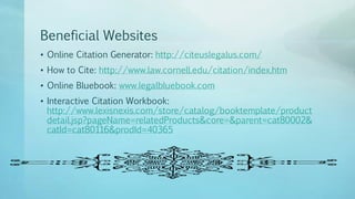 Beneficial Websites
• Online Citation Generator: http://citeuslegalus.com/
• How to Cite: http://www.law.cornell.edu/citation/index.htm
• Online Bluebook: www.legalbluebook.com
• Interactive Citation Workbook:
http://www.lexisnexis.com/store/catalog/booktemplate/product
detail.jsp?pageName=relatedProducts&core=&parent=cat80002&
catId=cat80116&prodId=40365
 