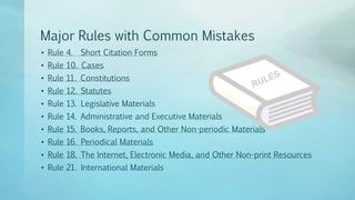 • Rule 4. Short Citation Forms
• Rule 10. Cases
• Rule 11. Constitutions
• Rule 12. Statutes
• Rule 13. Legislative Materials
• Rule 14. Administrative and Executive Materials
• Rule 15. Books, Reports, and Other Non-periodic Materials
• Rule 16. Periodical Materials
• Rule 18. The Internet, Electronic Media, and Other Non-print Resources
• Rule 21. International Materials
Major Rules with Common Mistakes
 