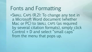 Fonts and Formatting
•SMALL CAPS (R.2): To change any text in
a Microsoft Word document (whether
Mac or PC) to SMALL CAPS (as required
by several citation formats), simply click
Control + D and select “small caps”
from the menu that pops up.
 