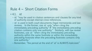 Rule 4 ~ Short Citation Forms
• 4.1. Id.
– Id. “may be used in citation sentences and clauses for any kind
of authority except internal cross-references.
– Id. is used in both court documents/legal memoranda and law
reviews. In the former, use id. only “when citing the
immediately preceding authority” IF “the immediately preceding
citation contains only one authority.” Similarly, with law review
footnotes, use id. “when citing the immediately preceding
authority within the same footnote or within the immediately
preceding footnote when the preceding footnote contains only
one authority.”
– Remember, “the period at the end of ‘id.’ is ALWAYS italicized.”
 