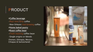 PRODUCT
#Coffee beverage
-Pour over/Drip coffee
-New Orleans iced brewing coffee
#Home baked pastry
#Roast coffee bean
-Fresh roasting coffee bean
-Single origins or blends
(Yemen, Ethiopia, Mexico,
Chiapas & Switzerland)
 
