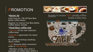 PROMOTION
#Banner Ad
Click here for 10% off New Blue
Bottle coffee beans
Register to receive Free Blue Bottle
Coffee beans sample.
#Email Blast-coffee club
-Free trail of our new selection
coffee bean
-Early Bird registration for latest
events
ex: coffee workshop/anything
about coffee
-10% discount when customers
order a 2nd package
-Members order more than 3
packages of coffee bean within a
Click here for 10% off Blue Bottle Coffee beans
Register to receive FREE sample of Blue
Bottle Coffee bean
 