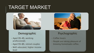 TARGET MARKET
Demographic
• Aged 35-45, working
professionals
• Aged 55-65, retired couples
• Well-educated, higher income
level
Psychographic
• Coffee lovers
• People are taking pleasure of
brewing homemade coffee.
 
