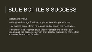 BLUE BOTTLE’S SUCCESS
Vision and Value
--Get growth-stage fund and support from Google Venture.
--At scaling comes from hiring and partnering in the right ways.
--Founders like Freeman scale their organizations in their own
image, and the corporate person they create, that golem, moves like
a shadow behind the founder.
 