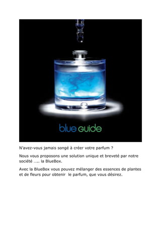 N’avez-vous jamais songé à créer votre parfum ?

Nous vous proposons une solution unique et breveté par notre
société ….. la BlueBox.

Avec la BlueBox vous pouvez mélanger des essences de plantes
et de fleurs pour obtenir le parfum, que vous désirez.
 