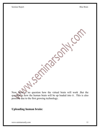 Seminar Report                                                 Blue Brain




Now there is no question how the virtual brain will work .But the
question is how the human brain will be up loaded into it . This is also
possible due to the first growing technology.



Uploading human brain:



www.seminarsonly.com                                                   11
 