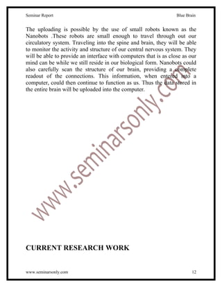 Seminar Report                                                    Blue Brain


The uploading is possible by the use of small robots known as the
Nanobots .These robots are small enough to travel through out our
circulatory system. Traveling into the spine and brain, they will be able
to monitor the activity and structure of our central nervous system. They
will be able to provide an interface with computers that is as close as our
mind can be while we still reside in our biological form. Nanobots could
also carefully scan the structure of our brain, providing a complete
readout of the connections. This information, when entered into a
computer, could then continue to function as us. Thus the data stored in
the entire brain will be uploaded into the computer.




CURRENT RESEARCH WORK


www.seminarsonly.com                                                      12
 