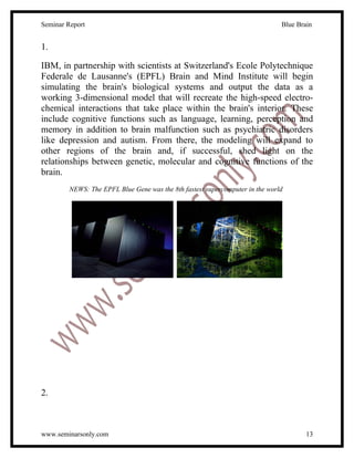Seminar Report                                                                Blue Brain


1.

IBM, in partnership with scientists at Switzerland's Ecole Polytechnique
Federale de Lausanne's (EPFL) Brain and Mind Institute will begin
simulating the brain's biological systems and output the data as a
working 3-dimensional model that will recreate the high-speed electro-
chemical interactions that take place within the brain's interior. These
include cognitive functions such as language, learning, perception and
memory in addition to brain malfunction such as psychiatric disorders
like depression and autism. From there, the modeling will expand to
other regions of the brain and, if successful, shed light on the
relationships between genetic, molecular and cognitive functions of the
brain.
        NEWS: The EPFL Blue Gene was the 8th fastest supercomputer in the world




2.



www.seminarsonly.com                                                                  13
 