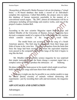 Seminar Report                                                    Blue Brain


 Researchers at Microsoft's Media Presence Lab are developing a "virtual
brain," a PC-based database that holds a record of an individual's
complete life experience. Called MyLifeBits, the project aims to make
this database of human memories searchable in the manner of a
conventional search engine. "By 2047, almost all information will be in
cyberspace including all knowledge and creative works, said one of the
project's leaders, Gordon Bell.

3.
According to the new scientist Magazine report Rodrigo Laje and
Gabriel Mindlin of the University of Buenos Aires in Argentina have
devised a computer model of a region of the brain called the RA nucleus
which controls muscles in the lungs and vocal folds.

             The model brain can accurately echo the song of a South
American sparrow. The bird sing by forcing air from their lungs past
folds of tissue in the voice box. The electric impulses from the brain that
force the lungs had been recorded and when the equivalent impulses
were passed to the computer model of the lungs of the bird it begins to
sing like the bird.

      Mr. Mindlin told the weekly science magazine he was surprised
that simple instructions from the brain change a constant signal into a
complex series of bursts to produce the intricacies of    birdsong.

He plans to add more brain power to his model which might reveal how
birds improve their songs and learn them from other birds.

      He hopes it might one day be possible to use similar models to map
the neural [brain] circuitry of animals without distressing lab
experiments - just by recording their calls and movements, the magazine
said.

ADVANTAGES AND LIMITATION
Advantages:

www.seminarsonly.com                                                      14
 