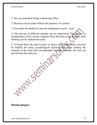 Seminar Report                                                     Blue Brain




1. We can remember things without any effort.

2. Decision can be made without the presence of a person.

3. Even after the death of a man his intelligence can be used.

4. The activity of different animals can be understood. That means by
interpretation of the electric impulses from the brain of the animals, their
thinking can be understood easily.

5. It would allow the deaf to hear via direct nerve stimulation, and also
be helpful for many psychological diseases. By down loading the
contents of the brain that was uploaded into the computer, the man can
get rid from the mad ness.




Disadvantages:



www.seminarsonly.com                                                       15
 