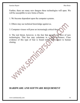 Seminar Report                                                   Blue Brain


Further, there are many new dangers these technologies will open. We
will be susceptible to new forms of harm.

1. We become dependent upon the computer systems.

2. Others may use technical knowledge against us.

3. Computer viruses will pose an increasingly critical threat.

4. The real threat, however, is the fear that people will have of new
technologies. That fear may culminate in a large resistance. Clear
evidence of this type of fear is found today with respect to human
cloning.




HARDWARE AND SOFTWARE REQUIRMENT


www.seminarsonly.com                                                     16
 