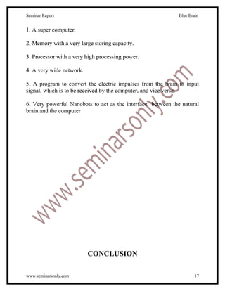 Seminar Report                                               Blue Brain


1. A super computer.

2. Memory with a very large storing capacity.

3. Processor with a very high processing power.

4. A very wide network.

5. A program to convert the electric impulses from the brain to input
signal, which is to be received by the computer, and vice versa.

6. Very powerful Nanobots to act as the interface between the natural
brain and the computer




                          CONCLUSION

www.seminarsonly.com                                                 17
 