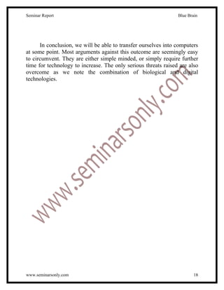 Seminar Report                                                  Blue Brain




      In conclusion, we will be able to transfer ourselves into computers
at some point. Most arguments against this outcome are seemingly easy
to circumvent. They are either simple minded, or simply require further
time for technology to increase. The only serious threats raised are also
overcome as we note the combination of biological and digital
technologies.




www.seminarsonly.com                                                    18
 