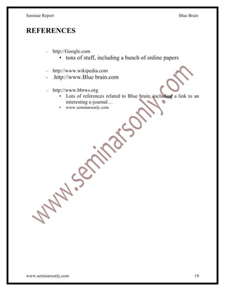 Seminar Report                                                           Blue Brain


REFERENCES

          –   http://Google.com
                 • tons of stuff, including a bunch of online papers

          – http://www.wikipedia.com
          - .http://www.Blue brain.com

          –   http://www.bbrws.org
                 • Lots of references related to Blue brain, including a link to an
                     interesting e-journal…
                 •   www.seminarsonly.com




www.seminarsonly.com                                                             19
 