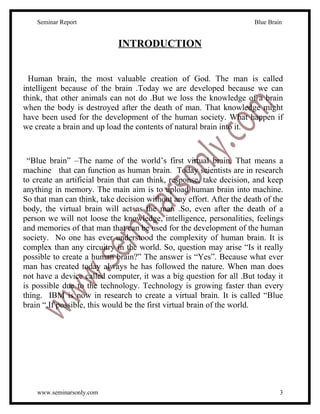 Seminar Report                                                    Blue Brain


                            INTRODUCTION


  Human brain, the most valuable creation of God. The man is called
intelligent because of the brain .Today we are developed because we can
think, that other animals can not do .But we loss the knowledge of a brain
when the body is destroyed after the death of man. That knowledge might
have been used for the development of the human society. What happen if
we create a brain and up load the contents of natural brain into it.



 “Blue brain” –The name of the world’s first virtual brain. That means a
machine that can function as human brain. Today scientists are in research
to create an artificial brain that can think, response, take decision, and keep
anything in memory. The main aim is to upload human brain into machine.
So that man can think, take decision without any effort. After the death of the
body, the virtual brain will act as the man .So, even after the death of a
person we will not loose the knowledge, intelligence, personalities, feelings
and memories of that man that can be used for the development of the human
society. No one has ever understood the complexity of human brain. It is
complex than any circuitry in the world. So, question may arise “Is it really
possible to create a human brain?” The answer is “Yes”. Because what ever
man has created today always he has followed the nature. When man does
not have a device called computer, it was a big question for all .But today it
is possible due to the technology. Technology is growing faster than every
thing. IBM is now in research to create a virtual brain. It is called “Blue
brain “.If possible, this would be the first virtual brain of the world.




    www.seminarsonly.com                                                       3
 