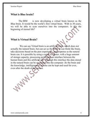 Seminar Report                                                       Blue Brain



What is Blue brain?

        The IBM        is now developing a virtual brain known as the
Blue brain. It would be the world’s first virtual brain. With in 30 years,
we will be able to scan ourselves into the computers. Is this the
beginning of eternal life?



What is Virtual Brain?

          We can say Virtual brain is an artificial brain, which does not
actually the natural brain, but can act as the brain .It can think like brain,
take decisions based on the past experience, and response as the natural
brain can. It is possible by using a super computer, with a huge amount
of storage capacity, processing power and an interface between the
human brain and this artificial one .Through this interface the data stored
in the natural brain can be up loaded into the computer .So the brain and
the knowledge, intelligence of anyone can be kept and used for ever,
even after the death of the person.




www.seminarsonly.com                                                          4
 