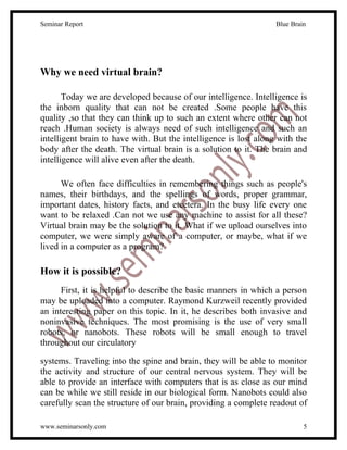 Seminar Report                                                    Blue Brain




Why we need virtual brain?

       Today we are developed because of our intelligence. Intelligence is
the inborn quality that can not be created .Some people have this
quality ,so that they can think up to such an extent where other can not
reach .Human society is always need of such intelligence and such an
intelligent brain to have with. But the intelligence is lost along with the
body after the death. The virtual brain is a solution to it. The brain and
intelligence will alive even after the death.

      We often face difficulties in remembering things such as people's
names, their birthdays, and the spellings of words, proper grammar,
important dates, history facts, and etcetera. In the busy life every one
want to be relaxed .Can not we use any machine to assist for all these?
Virtual brain may be the solution to it. What if we upload ourselves into
computer, we were simply aware of a computer, or maybe, what if we
lived in a computer as a program?

How it is possible?
      First, it is helpful to describe the basic manners in which a person
may be uploaded into a computer. Raymond Kurzweil recently provided
an interesting paper on this topic. In it, he describes both invasive and
noninvasive techniques. The most promising is the use of very small
robots, or nanobots. These robots will be small enough to travel
throughout our circulatory

systems. Traveling into the spine and brain, they will be able to monitor
the activity and structure of our central nervous system. They will be
able to provide an interface with computers that is as close as our mind
can be while we still reside in our biological form. Nanobots could also
carefully scan the structure of our brain, providing a complete readout of

www.seminarsonly.com                                                       5
 