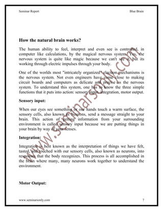 Seminar Report                                                      Blue Brain




How the natural brain works?
The human ability to feel, interpret and even see is controlled, in
computer like calculations, by the magical nervous system. Yes, the
nervous system is quite like magic because we can't see it, but its
working through electric impulses through your body.

One of the worlds most "intricately organized" electron mechanisms is
the nervous system. Not even engineers have come close to making
circuit boards and computers as delicate and precise as the nervous
system. To understand this system, one has to know the three simple
functions that it puts into action: sensory input, integration, motor output.

Sensory input:

When our eyes see something or our hands touch a warm surface, the
sensory cells, also known as Neurons, send a message straight to your
brain. This action of getting information from your surrounding
environment is called sensory input because we are putting things in
your brain by way of your senses.

Integration:

Integration is best known as the interpretation of things we have felt,
tasted, and touched with our sensory cells, also known as neurons, into
responses that the body recognizes. This process is all accomplished in
the brain where many, many neurons work together to understand the
environment.



Motor Output:


www.seminarsonly.com                                                         7
 