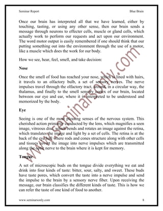 Seminar Report                                                     Blue Brain


Once our brain has interpreted all that we have learned, either by
touching, tasting, or using any other sense, then our brain sends a
message through neurons to effecter cells, muscle or gland cells, which
actually work to perform our requests and act upon our environment.
The word motor output is easily remembered if one should think that our
putting something out into the environment through the use of a motor,
like a muscle which does the work for our body.

How we see, hear, feel, smell, and take decision:

Nose

Once the smell of food has reached your nose, which is lined with hairs,
it travels to an olfactory bulb, a set of sensory nerves. The nerve
impulses travel through the olfactory tract, around, in a circular way, the
thalamus, and finally to the smell sensory cortex of our brain, located
between our eye and ear, where it is interpreted to be understood and
memorized by the body.

Eye

Seeing is one of the most pleasing senses of the nervous system. This
cherished action primarily conducted by the lens, which magnifies a seen
image, vitreous disc, which bends and rotates an image against the retina,
which translates the image and light by a set of cells. The retina is at the
back of the eye ball where rods and cones structure along with other cells
and tissues covert the image into nerve impulses which are transmitted
along the optic nerve to the brain where it is kept for memory.

Tongue

A set of microscopic buds on the tongue divide everything we eat and
drink into four kinds of taste: bitter, sour, salty, and sweet. These buds
have taste pores, which convert the taste into a nerve impulse and send
the impulse to the brain by a sensory nerve fiber. Upon receiving the
message, our brain classifies the different kinds of taste. This is how we
can refer the taste of one kind of food to another.

www.seminarsonly.com                                                        8
 