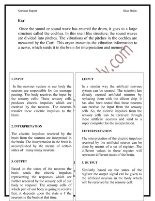 Seminar Report                                                          Blue Brain


     Ear

      Once the sound or sound wave has entered the drum, it goes to a large
     structure called the cochlea. In this snail like structure, the sound waves
     are divided into pitches. The vibrations of the pitches in the cochlea are
     measured by the Corti. This organ transmits the vibration information to
     a nerve, which sends it to the brain for interpretation and memory.




1. INPUT                                        1.INPUT

 In the nervous system in our body the          In a similar way the artificial nervous
neurons are responsible for the message         system can be created. The scientist has
passing. The body receives the input by         already created artificial neurons by
the sensory cells. These sensory cells          replacing them with the silicon chip. It
produces electric impulses which are            has also been tested that these neurons
received by the neurons .The neurons            can receive the input from the sensory
transfer these electric impulses to the         cells .So, the electric impulses from the
brain.                                          sensory cells can be received through
                                                these artificial neurons and send to a
                                                super computer for the interpretation.
2. INTERPRETATION
                                                2.INTERPRETATION
The electric impulses received by the
brain from the neurons are interpreted in       The interpretation of the electric impulses
the brain .The interpretation in the brain is   received by the artificial neuron can be
accomplished by the means of certain            done by means of a set of register .The
states of many many neurons.                    different values in these register will
                                                represent different states of the brain.
3. OUTPUT                       -: BRAIN SIMULATION:-
                                             3. OUTPUT

Based on the states of the neurons the
     Now the question is how to implement Similarly based onthing by using the
brain sends the electric impulses
                                            this entire natural the states of
     artificial things.Here a comparative discussion. output signal can be given to
representing the responsesis which are
                                            register the
                                            the artificial neurons in the body which
further received by the sensory cell of our will be received by the sensory cell.
body to respond. The sensory cells of
which part of our body is going to receive
     www.seminarsonly.com                                                         9
that, it depends upon the state o f the
neurons in the brain at that time.
 