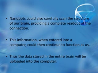 • Nanobots could also carefully scan the structure
  of our brain, providing a complete readout of the
  connection.

• This information, when entered into a
  computer, could then continue to function as us.

• Thus the data stored in the entire brain will be
  uploaded into the computer.
 