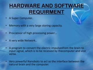 HARDWARE AND SOFTWARE
       REQUIRMENT
• A Super Computer..

• Memory with a very large storing capacity.

• Proccessor of high processing power…

• A very wide Network..

• A program to convert the electric impulsesfrom the brain to
  input signal, which is to be received by thecomputer and vice
  versa.

• Very powerful Nanobots to act as the interface between the
  natural brain and the computer.
 
