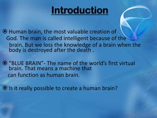 Introduction

 Human brain, the most valuable creation of
 God. The man is called intelligent because of the
  brain. But we loss the knowledge of a brain when the
  body is destroyed after the death .

 “BLUE BRAIN”- The name of the world’s first virtual
  brain. That means a machine that
 can function as human brain.

 Is it really possible to create a human brain?
 