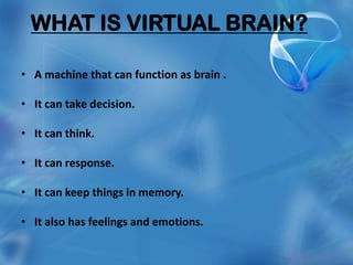 WHAT IS VIRTUAL BRAIN?

• A machine that can function as brain .

• It can take decision.

• It can think.

• It can response.

• It can keep things in memory.

• It also has feelings and emotions.
 