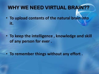 WHY WE NEED VIRTUAL BRAIN??

• To upload contents of the natural brain into
  it.

• To keep the intelligence , knowledge and skill
  of any person for ever .

• To remember things without any effort .
 