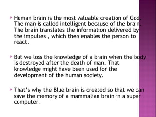    Human brain is the most valuable creation of God.
    The man is called intelligent because of the brain.
    The brain translates the information delivered by
    the impulses , which then enables the person to
    react.

   But we loss the knowledge of a brain when the body
    is destroyed after the death of man. That
    knowledge might have been used for the
    development of the human society.

   That’s why the Blue brain is created so that we can
    save the memory of a mammalian brain in a super
    computer.
 