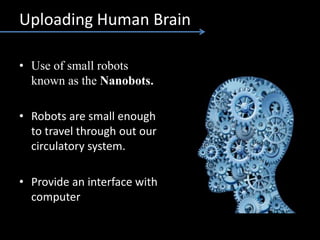 Uploading Human Brain
• Use of small robots
known as the Nanobots.
• Robots are small enough
to travel through out our
circulatory system.
• Provide an interface with
computer
 
