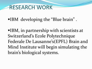 RESEARCH WORK
IBM developing the “Blue brain” .
IBM, in partnership with scientists at
Switzerland’s Ecole Polytechnique
Federale De Lausanne’s(EPFL) Brain and
Mind Institute will begin simulating the
brain’s biological systems.

 