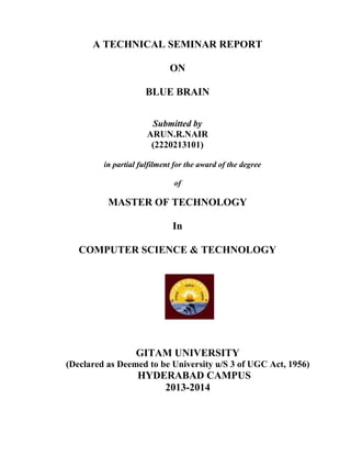A TECHNICAL SEMINAR REPORT
ON
BLUE BRAIN
Submitted by
ARUN.R.NAIR
(2220213101)
in partial fulfilment for the award of the degree
of
MASTER OF TECHNOLOGY
In
COMPUTER SCIENCE & TECHNOLOGY
GITAM UNIVERSITY
(Declared as Deemed to be University u/S 3 of UGC Act, 1956)
HYDERABAD CAMPUS
2013-2014
 
