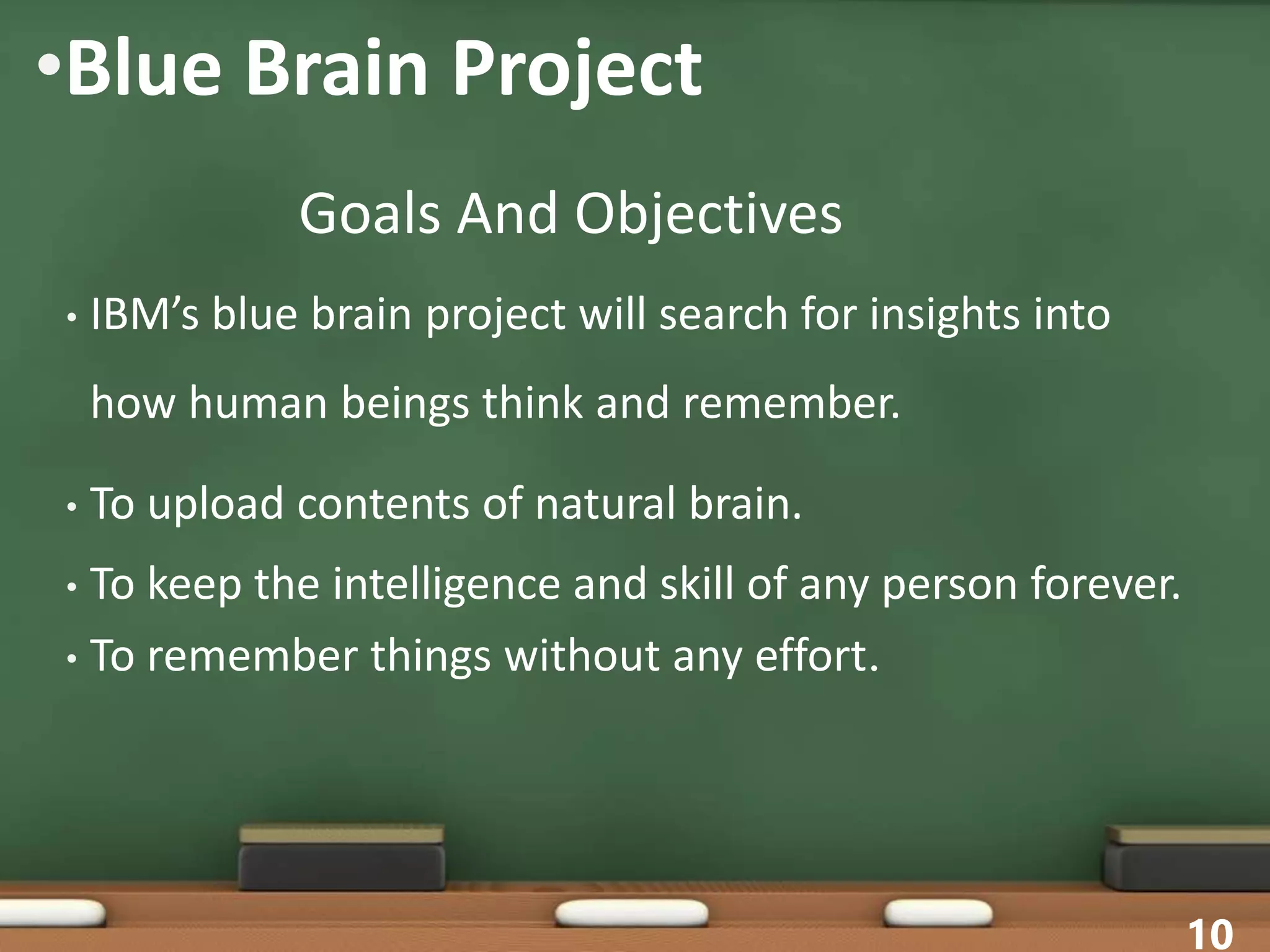 •Blue Brain Project
• IBM’s blue brain project will search for insights into
how human beings think and remember.
• To upload contents of natural brain.
• To keep the intelligence and skill of any person forever.
• To remember things without any effort.
10
Goals And Objectives
 