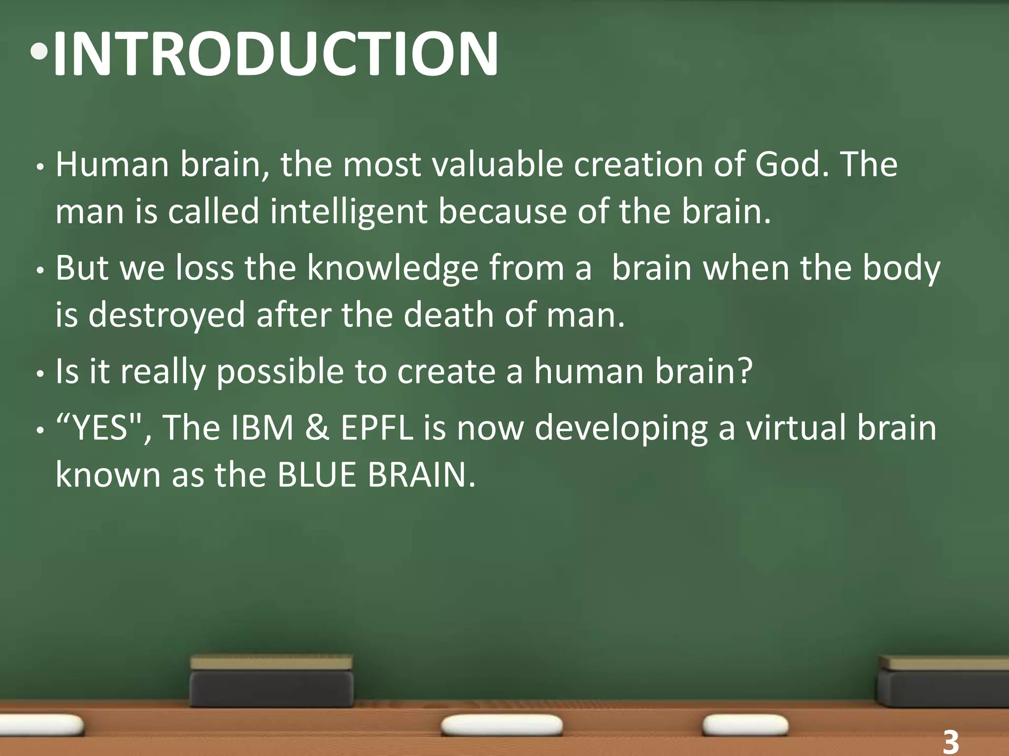 •INTRODUCTION
• Human brain, the most valuable creation of God. The
man is called intelligent because of the brain.
• But we loss the knowledge from a brain when the body
is destroyed after the death of man.
• Is it really possible to create a human brain?
• “YES", The IBM & EPFL is now developing a virtual brain
known as the BLUE BRAIN.
3
 