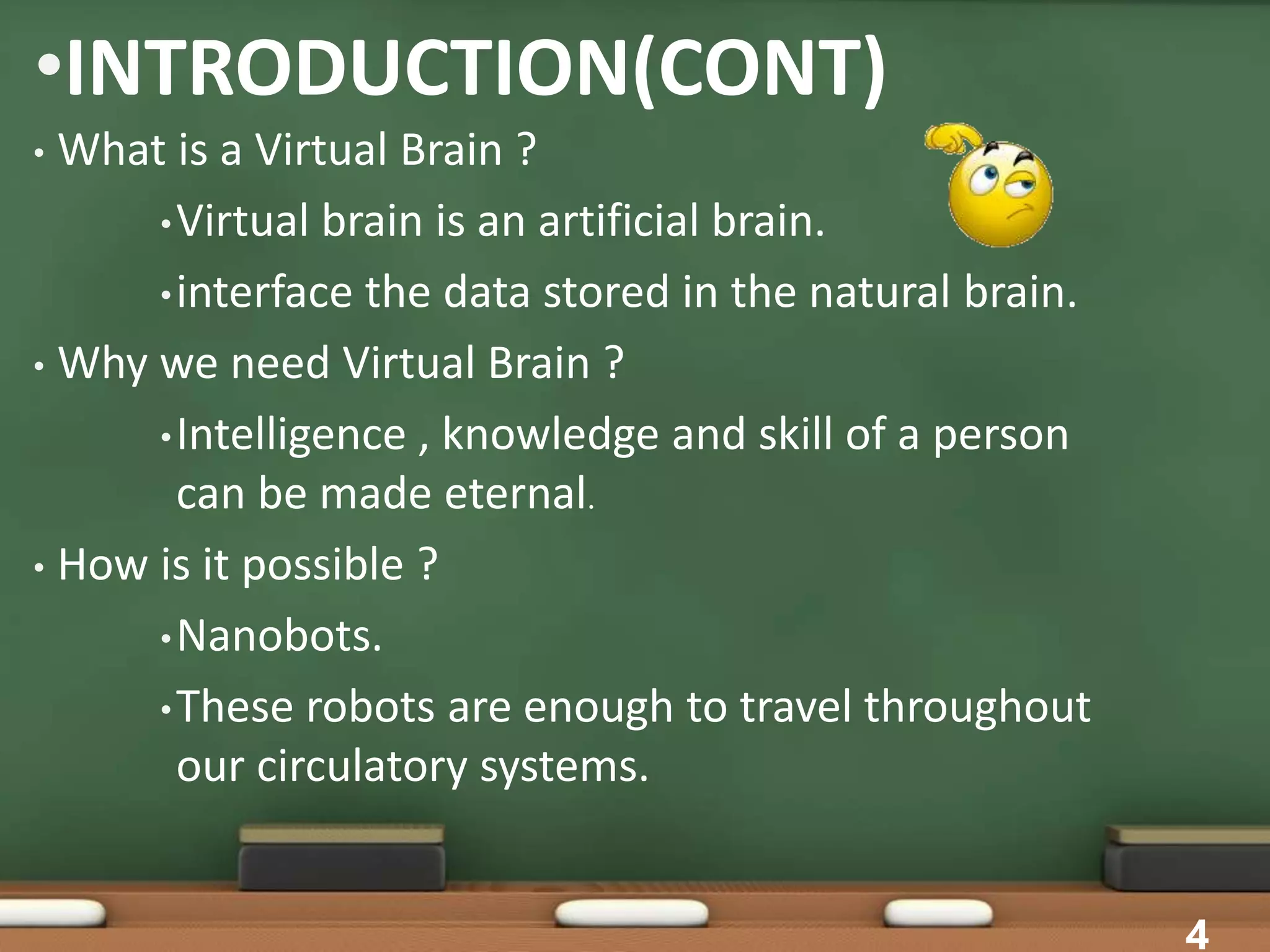 •INTRODUCTION(CONT)
• What is a Virtual Brain ?
•Virtual brain is an artificial brain.
•interface the data stored in the natural brain.
• Why we need Virtual Brain ?
•Intelligence , knowledge and skill of a person
can be made eternal.
• How is it possible ?
•Nanobots.
•These robots are enough to travel throughout
our circulatory systems.
4
 