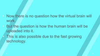 • Now there is no question how the virtual brain will
work.
• But the question is how the human brain will be
uploaded into it.
• This is also possible due to the fast growing
technology.
 